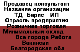 Продавец-консультант › Название организации ­ ТД "Барис", ИП › Отрасль предприятия ­ Розничная торговля › Минимальный оклад ­ 15 000 - Все города Работа » Вакансии   . Белгородская обл.,Белгород г.